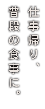 仕事帰り、 普段の食事に。